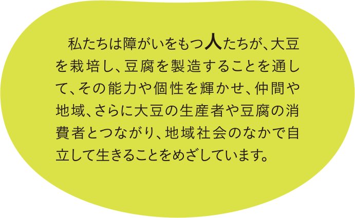 私たちは障がいをもつ人たちが、大豆を栽培し、豆腐を製造することを通して、その能力や個性を輝かせ、仲間や地域、さらに大豆の生産者や豆腐の消費者とつながり、地域社会のなかで自立して生きることをめざしています。