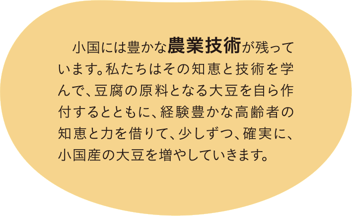 小国には豊かな農業技術が残っています。私たちはその知恵と技術を学んで、豆腐の原料となる大豆を自ら作付するとともに、経験豊かな高齢者の知恵と力を借りて、少しずつ、確実に、小国産の大豆を増やしていきます。