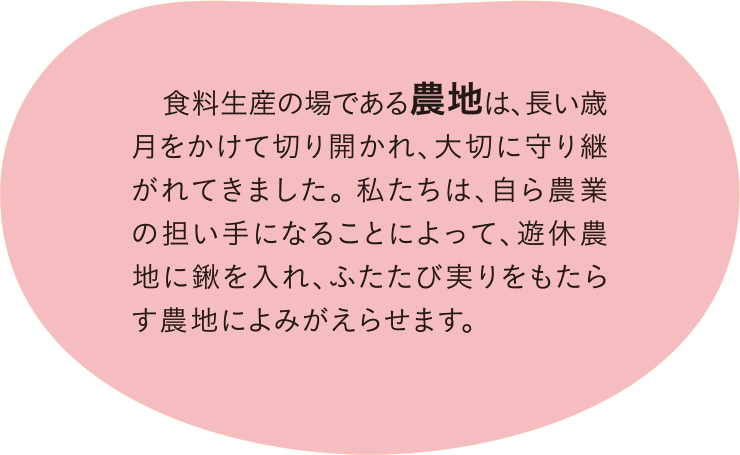 食料生産の場である農地は、長い歳月をかけて切り開かれ、大切に守り継がれてきました。私たちは、自ら農業の担い手になることによって、遊休農地に鍬を入れ、ふたたび実りをもたらす農地によみがえらせます。