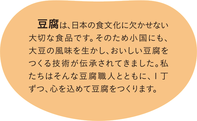 私たちは障がいをもつ人たちが、大豆を栽培し、豆腐を製造することを通して、その能力や個性を輝かせ、仲間や地域、さらに大豆の生産者や豆腐の消費者とつながり、地域社会のなかで自立して生きることをめざしています。